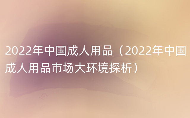 2022年中国成人用品（2022年中国成人用品市场大环境探析）