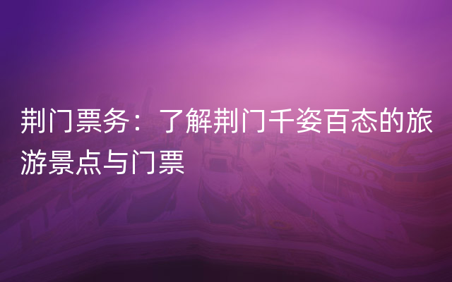 荆门票务：了解荆门千姿百态的旅游景点与门票