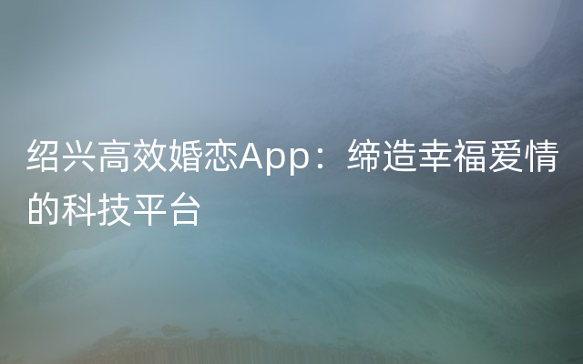 绍兴高效婚恋App：缔造幸福爱情的科技平台