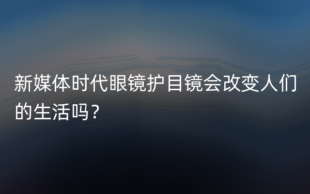 新媒体时代眼镜护目镜会改变人们的生活吗？