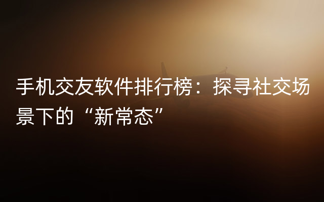 手机交友软件排行榜：探寻社交场景下的“新常态”