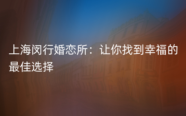 上海闵行婚恋所：让你找到幸福的最佳选择