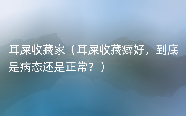 耳屎收藏家（耳屎收藏癖好，到底是病态还是正常？）