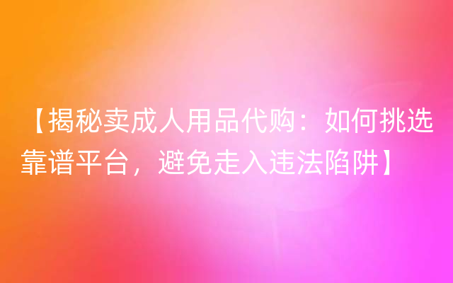 【揭秘卖成人用品代购：如何挑选靠谱平台，避免走入违法陷阱】