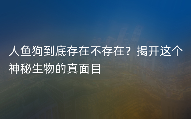 人鱼狗到底存在不存在？揭开这个神秘生物的真面目