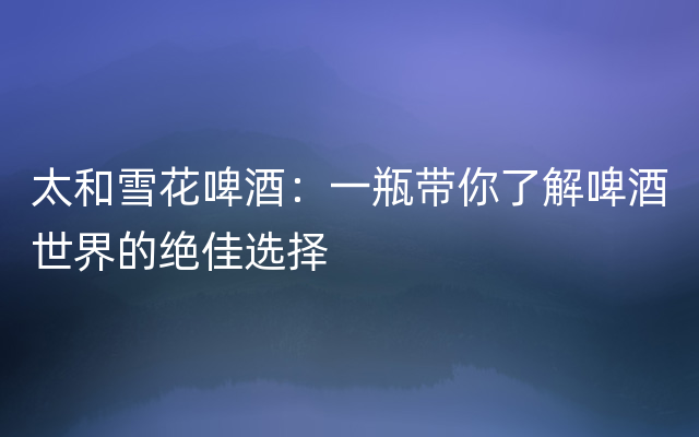 太和雪花啤酒：一瓶带你了解啤酒世界的绝佳选择