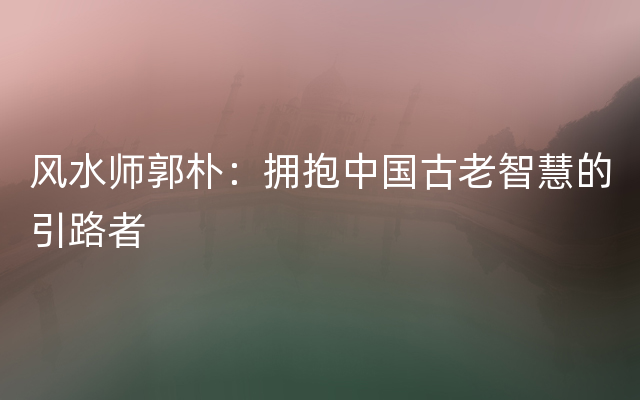 风水师郭朴：拥抱中国古老智慧的引路者