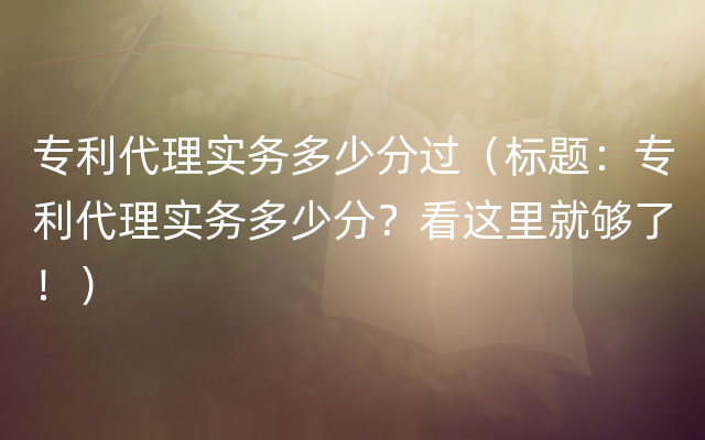 专利代理实务多少分过（标题：专利代理实务多少分？看这里就够了！）