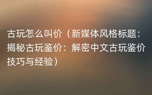 古玩怎么叫价（新媒体风格标题：揭秘古玩鉴价：解密中文古玩鉴价技巧与经验）