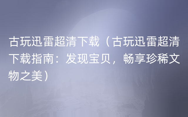 古玩迅雷超清下载（古玩迅雷超清下载指南：发现宝贝，畅享珍稀文物之美）