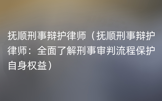 抚顺刑事辩护律师（抚顺刑事辩护律师：全面了解刑事审判流程保护自身权益）