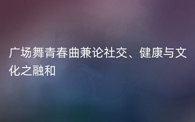 广场舞青春曲兼论社交、健康与文化之融和