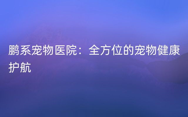 鹏系宠物医院：全方位的宠物健康护航