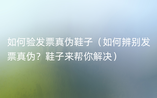 如何验发票真伪鞋子（如何辨别发票真伪？鞋子来帮你解决）