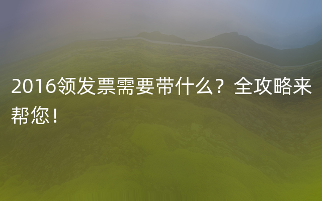 2016领发票需要带什么？全攻略来帮您！