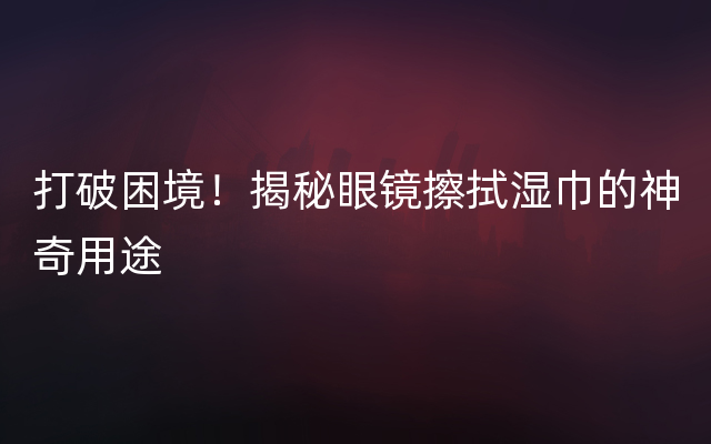 打破困境！揭秘眼镜擦拭湿巾的神奇用途