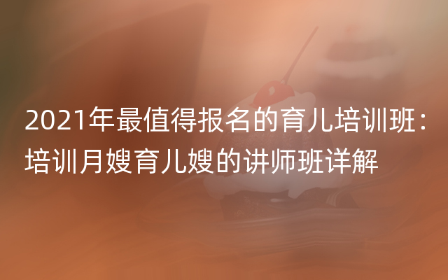 2021年最值得报名的育儿培训班：培训月嫂育儿嫂的讲师班详解