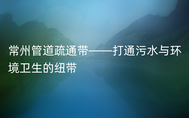 常州管道疏通带——打通污水与环境卫生的纽带