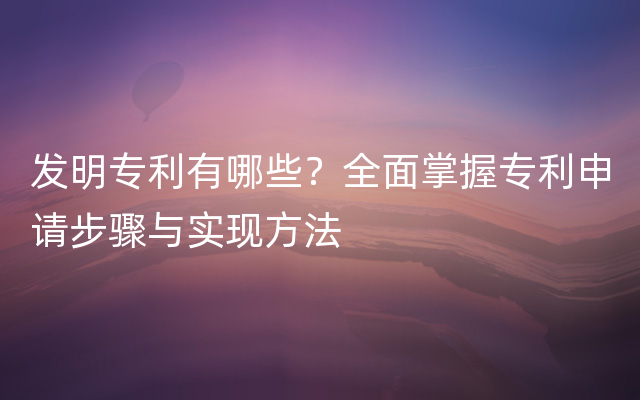 发明专利有哪些？全面掌握专利申请步骤与实现方法