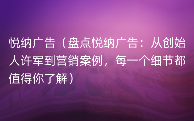 悦纳广告（盘点悦纳广告：从创始人许军到营销案例，每一个细节都值得你了解）