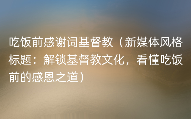 吃饭前感谢词基督教（新媒体风格标题：解锁基督教文化，看懂吃饭前的感恩之道）