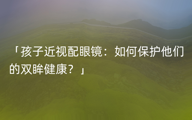 「孩子近视配眼镜：如何保护他们的双眸健康？」