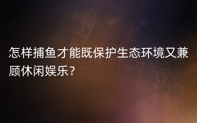 怎样捕鱼才能既保护生态环境又兼顾休闲娱乐？