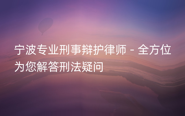 宁波专业刑事辩护律师 - 全方位为您解答刑法疑问