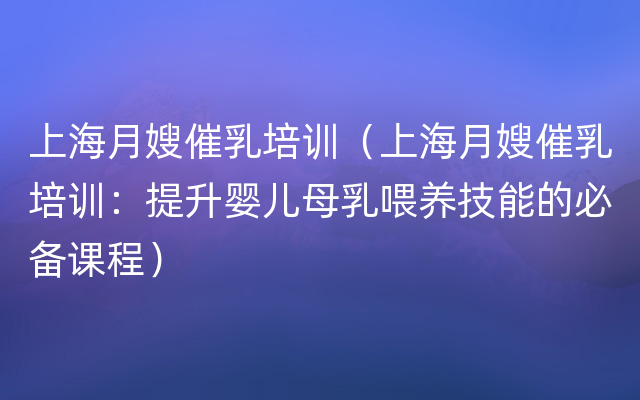 上海月嫂催乳培训（上海月嫂催乳培训：提升婴儿母乳喂养技能的必备课程）