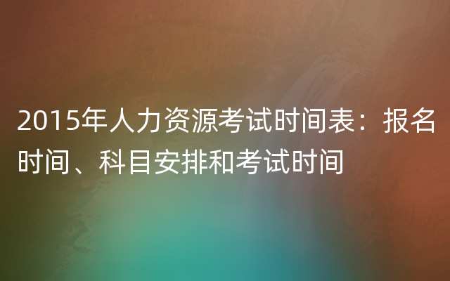 2015年人力资源考试时间表：报名时间、科目安排和考试时间