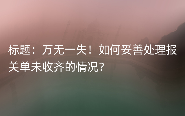 标题：万无一失！如何妥善处理报关单未收齐的情况？