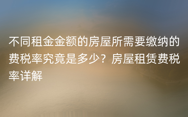 不同租金金额的房屋所需要缴纳的费税率究竟是多少？房屋租赁费税率详解