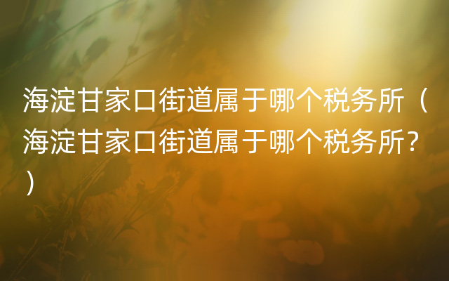 海淀甘家口街道属于哪个税务所（海淀甘家口街道属于哪个税务所？）