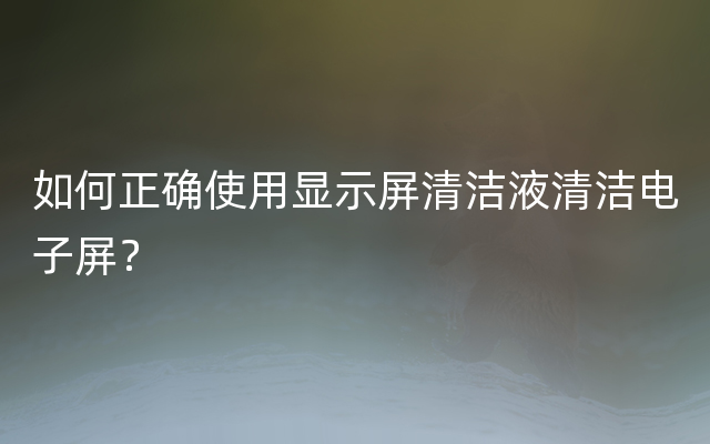 如何正确使用显示屏清洁液清洁电子屏？