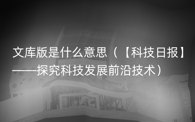 文库版是什么意思（【科技日报】——探究科技发展前沿技术）