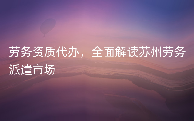 劳务资质代办，全面解读苏州劳务派遣市场