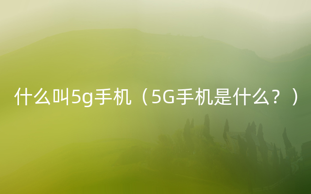 什么叫5g手机（5G手机是什么？）