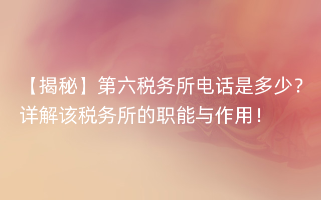 【揭秘】第六税务所电话是多少？详解该税务所的职能与作用！