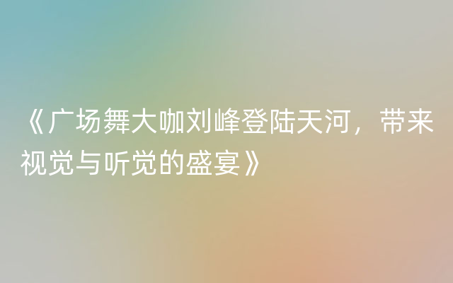 《广场舞大咖刘峰登陆天河，带来视觉与听觉的盛宴》