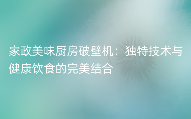 家政美味厨房破壁机：独特技术与健康饮食的完美结合