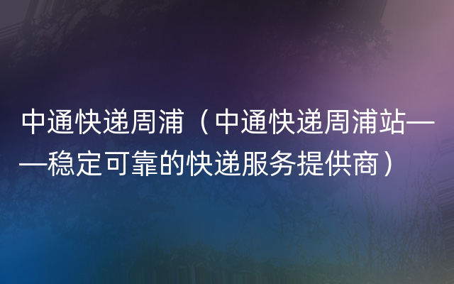 中通快递周浦（中通快递周浦站——稳定可靠的快递服务提供商）