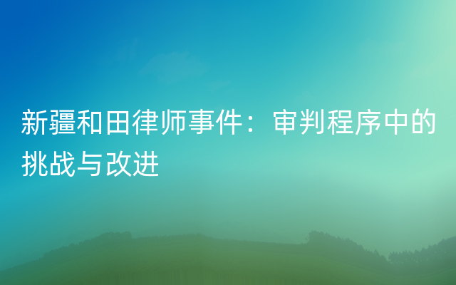 新疆和田律师事件：审判程序中的挑战与改进