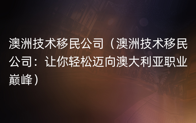 澳洲技术移民公司（澳洲技术移民公司：让你轻松迈向澳大利亚职业巅峰）