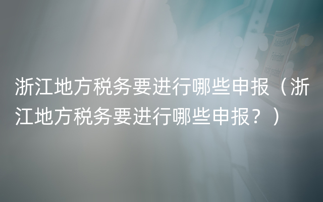 浙江地方税务要进行哪些申报（浙江地方税务要进行哪些申报？）