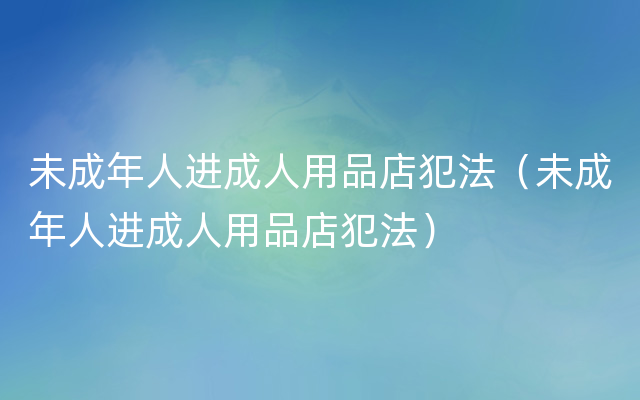 未成年人进成人用品店犯法（未成年人进成人用品店犯法）