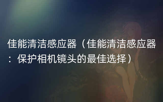 佳能清洁感应器（佳能清洁感应器：保护相机镜头的最佳选择）