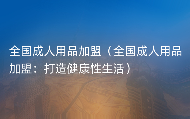 全国成人用品加盟（全国成人用品加盟：打造健康性生活）