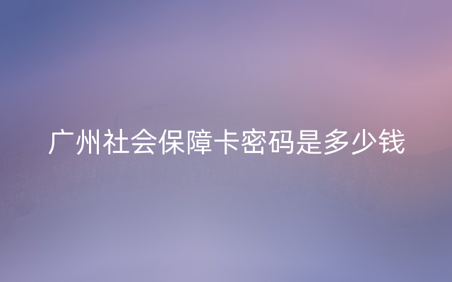 广州社会保障卡密码是多少钱