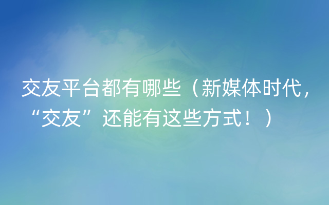 交友平台都有哪些（新媒体时代，“交友”还能有这些方式！）