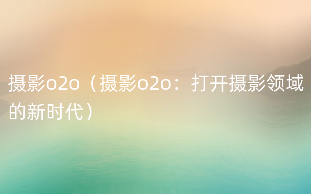 摄影o2o（摄影o2o：打开摄影领域的新时代）